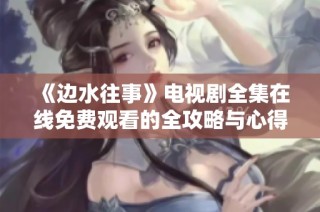 《边水往事》电视剧全集在线免费观看的全攻略与心得分享