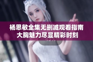 杨思敏全集无删减观看指南 大胸魅力尽显精彩时刻