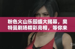 粉色火山乐园盛大揭幕，奥特曼剧场精彩亮相，等你来探索！