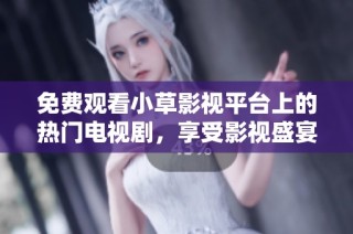 免费观看小草影视平台上的热门电视剧，享受影视盛宴