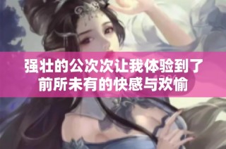 强壮的公次次让我体验到了前所未有的快感与欢愉