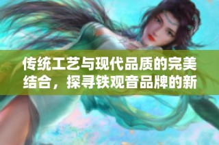 传统工艺与现代品质的完美结合，探寻铁观音品牌的新风尚