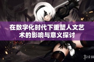 在数字化时代下重塑人文艺术的影响与意义探讨