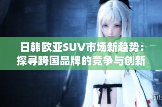 日韩欧亚SUV市场新趋势：探寻跨国品牌的竞争与创新