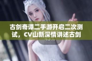 古剑奇谭二手游开启二次测试，CV山新深情讲述古剑情缘故事