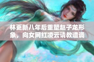 林更新八年后重塑赵子龙形象，向女网红凌云请教遭调侃