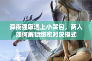 深夜强取遇上小哭包，两人如何解锁甜蜜对决模式