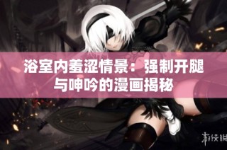 浴室内羞涩情景：强制开腿与呻吟的漫画揭秘