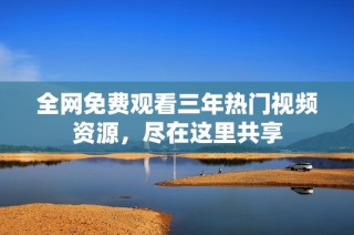 全网免费观看三年热门视频资源，尽在这里共享