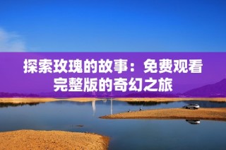 探索玫瑰的故事：免费观看完整版的奇幻之旅