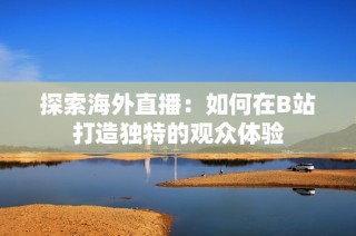 探索海外直播：如何在B站打造独特的观众体验