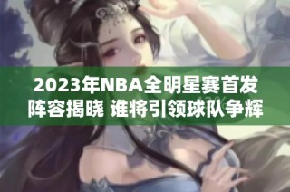 2023年NBA全明星赛首发阵容揭晓 谁将引领球队争辉