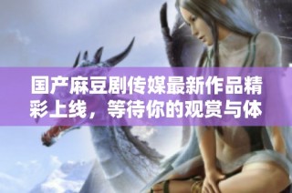 国产麻豆剧传媒最新作品精彩上线，等待你的观赏与体验