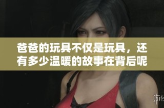 爸爸的玩具不仅是玩具，还有多少温暖的故事在背后呢