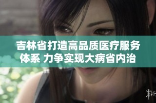 吉林省打造高品质医疗服务体系 力争实现大病省内治疗目标
