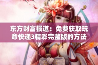 东方财富报道：免费获取玩命快递3精彩完整版的方法和途径