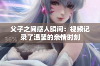 父子之间感人瞬间：视频记录了温馨的亲情时刻