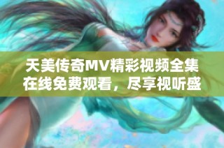 天美传奇MV精彩视频全集在线免费观看，尽享视听盛宴