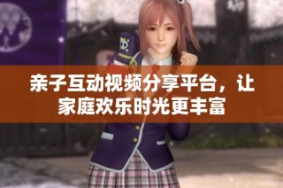 亲子互动视频分享平台，让家庭欢乐时光更丰富