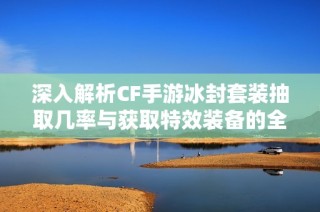 深入解析CF手游冰封套装抽取几率与获取特效装备的全面攻略