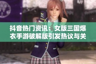 抖音热门资讯：女版三国爆衣手游破解版引发热议与关注