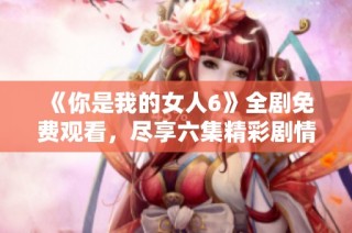 《你是我的女人6》全剧免费观看，尽享六集精彩剧情