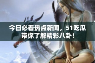 今日必看热点新闻，51吃瓜带你了解精彩八卦！