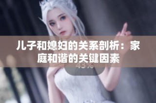 儿子和媳妇的关系剖析：家庭和谐的关键因素