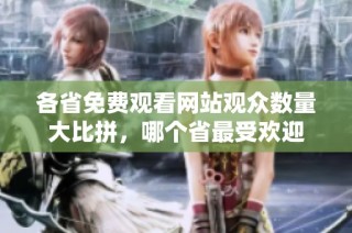 各省免费观看网站观众数量大比拼，哪个省最受欢迎