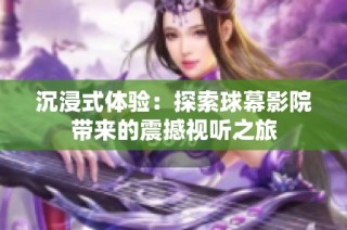 沉浸式体验：探索球幕影院带来的震撼视听之旅