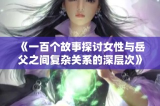 《一百个故事探讨女性与岳父之间复杂关系的深层次》