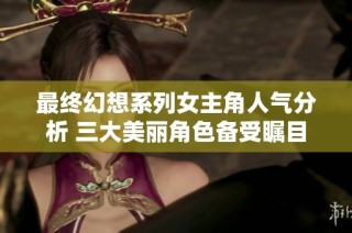 最终幻想系列女主角人气分析 三大美丽角色备受瞩目