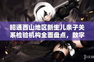 昭通西山地区新生儿亲子关系检验机构全面盘点，数字与可信度并重