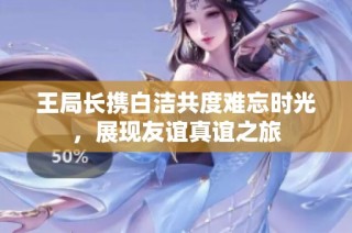 王局长携白洁共度难忘时光，展现友谊真谊之旅