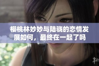 樱桃林妙妙与陆骁的恋情发展如何，最终在一起了吗