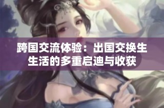 跨国交流体验：出国交换生生活的多重启迪与收获