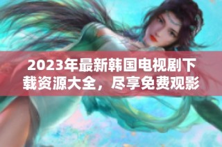 2023年最新韩国电视剧下载资源大全，尽享免费观影乐趣