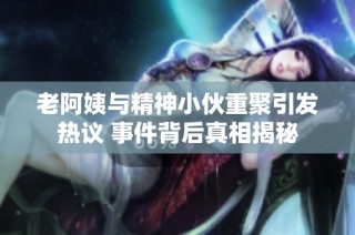 老阿姨与精神小伙重聚引发热议 事件背后真相揭秘