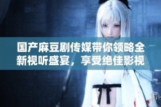 国产麻豆剧传媒带你领略全新视听盛宴，享受绝佳影视体验