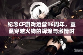 纪念CF游戏运营16周年，重温穿越火线的辉煌与激情时刻