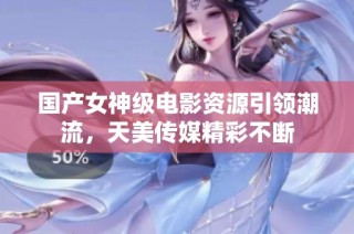 国产女神级电影资源引领潮流，天美传媒精彩不断