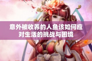 意外被收养的人鱼该如何应对生活的挑战与困境