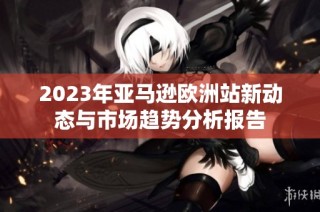 2023年亚马逊欧洲站新动态与市场趋势分析报告