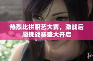 热烈比拼厨艺大赛，激战后厨挑战赛盛大开启