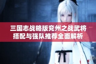 三国志战略版兖州之战武将搭配与强队推荐全面解析
