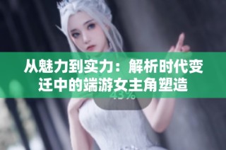 从魅力到实力：解析时代变迁中的端游女主角塑造