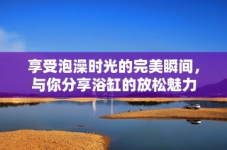 享受泡澡时光的完美瞬间，与你分享浴缸的放松魅力