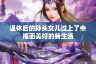 退休后的孙头女儿过上了幸福而美好的新生活