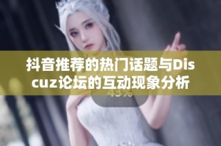 抖音推荐的热门话题与Discuz论坛的互动现象分析