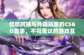 愤怒阿姨与外籍玩家的CSGO趣事，不可思议的游戏互动